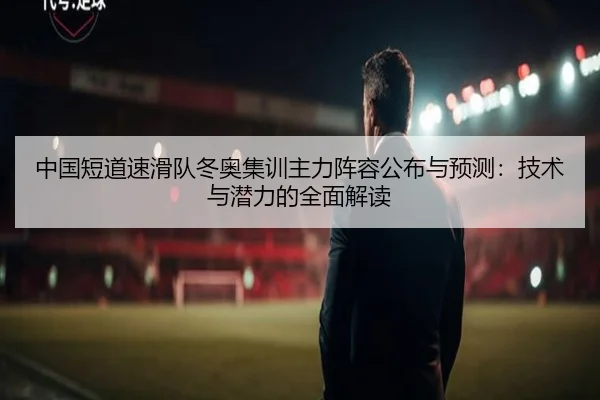 中国短道速滑队冬奥集训主力阵容公布与预测：技术与潜力的全面解读